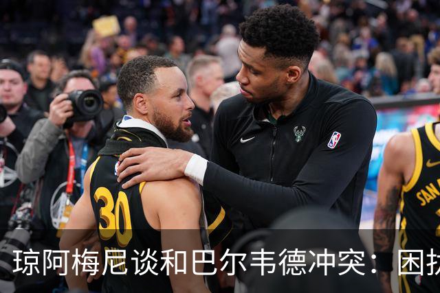 琼阿梅尼谈和巴尔韦德冲突：困扰我的是虚假报道，我们之间没问题